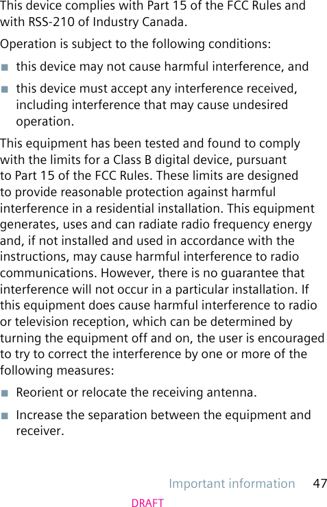Important information 47DRAFTThis device complies with Part 15 of the FCC Rules and with RSS-210 of Industry Canada.Operation is subject to the following conditions:■  this device may not cause harmful interference, and■  this device must accept any interference received, including interference that may cause undesired operation.This equipment has been tested and found to comply with the limits for a Class B digital device, pursuant to Part 15 of the FCC Rules. These limits are designed to provide reasonable protection against harmful interference in a residential installation. This equipment generates, uses and can radiate radio frequency energy and, if not installed and used in accordance with the instructions, may cause harmful interference to radio communications. However, there is no guarantee that interference will not occur in a particular installation. If this equipment does cause harmful interference to radio or television reception, which can be determined by turning the equipment off and on, the user is encouraged to try to correct the interference by one or more of the following measures:■  Reorient or relocate the receiving antenna.■  Increase the separation between the equipment and receiver.