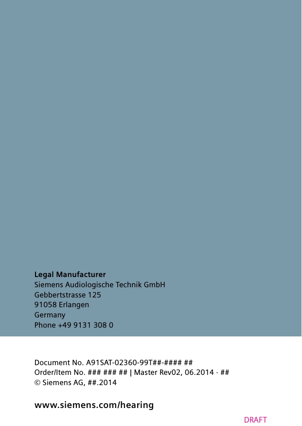 www.siemens.com /hearingDRAFTLegal ManufacturerSiemens Audiologische Technik GmbHGebbertstrasse 12591058 ErlangenGermanyPhone +49 9131 308 0 Document No. A91SAT-02360-99T##-#### ##Order/Item No. ### ### ## | Master Rev02, 06.2014 · ##© Siemens AG, ##.2014