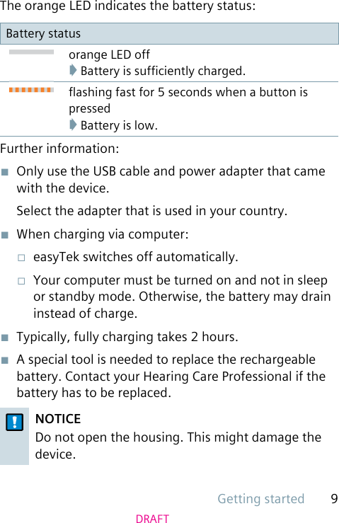 Getting started 9DRAFTThe orange LED indicates the battery status:Battery statusorange LED off➧ Battery is sufciently charged.ashing fast for 5 seconds when a button is pressed➧ Battery is low.Further information:■  Only use the USB cable and power adapter that came with the device.Select the adapter that is used in your country.■  When charging via computer:□  easyTek switches off automatically.□  Your computer must be turned on and not in sleep or standby mode. Otherwise, the battery may drain instead of charge.■  Typically, fully charging takes 2 hours.■  A special tool is needed to replace the rechargeable battery. Contact your Hearing Care Professional if the battery has to be replaced.NOTICEDo not open the housing. This might damage the device.