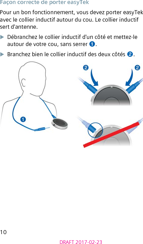 10DRAFT 2017-02-23Façon correcte de porter easyTekPour un bon fonctionnement, vous devez porter easyTek avec le collier inductif autour du cou. Le collier inductif sert d&apos;antenne. XDébranchez le collier inductif d&apos;un côté et mettez-le autour de votre cou, sans serrer ➊.XBranchez bien le collier inductif des deux côtés ➋.૝૝ 