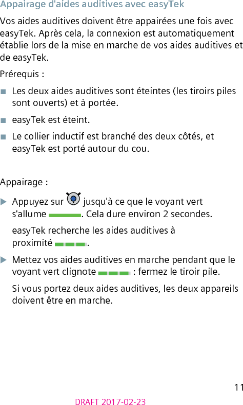 11DRAFT 2017-02-23Appairage d&apos;aides auditives avec easyTekVos aides auditives doivent être appairées une fois avec easyTek. Après cela, la connexion est automatiquement établie lors de la mise en marche de vos aides auditives et de easyTek.Prérequis :■  Les deux aides auditives sont éteintes (les tiroirs piles sont ouverts) et à portée.■  easyTek est éteint.■  Le collier inductif est branché des deux côtés, et easyTek est porté autour du cou.Appairage :XAppuyez sur   jusqu&apos;à ce que le voyant vert  s&apos;allume  . Cela dure environ 2 secondes.easyTek recherche les aides auditives à  proximité  .XMettez vos aides auditives en marche pendant que le voyant vert clignote   : fermez le tiroir pile.Si vous portez deux aides auditives, les deux appareils doivent être en marche.