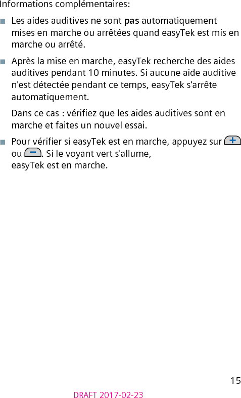 15DRAFT 2017-02-23Informations complémentaires:■  Les aides auditives ne sont pas automatiquement mises en marche ou arrêtées quand easyTek est mis en marche ou arrêté.■  Après la mise en marche, easyTek recherche des aides auditives pendant 10 minutes. Si aucune aide auditive n&apos;est détectée pendant ce temps, easyTek s&apos;arrête automatiquement.Dans ce cas : vériez que les aides auditives sont en marche et faites un nouvel essai.■  Pour vérier si easyTek est en marche, appuyez sur   ou  . Si le voyant vert s&apos;allume,  easyTek est en marche.