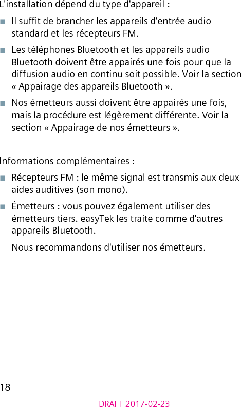 18DRAFT 2017-02-23L&apos;installation dépend du type d&apos;appareil :■  Il suft de brancher les appareils d&apos;entrée audio standard et les récepteurs FM.■  Les téléphones Bluetooth et les appareils audio Bluetooth doivent être appairés une fois pour que la diffusion audio en continu soit possible. Voir la section « Appairage des appareils Bluetooth ».■  Nos émetteurs aussi doivent être appairés une fois, mais la procédure est légèrement différente. Voir la section « Appairage de nos émetteurs ».Informations complémentaires :■  Récepteurs FM : le même signal est transmis aux deux aides auditives (son mono).■  Émetteurs : vous pouvez également utiliser des émetteurs tiers. easyTek les traite comme d&apos;autres appareils Bluetooth. Nous recommandons d&apos;utiliser nos émetteurs.