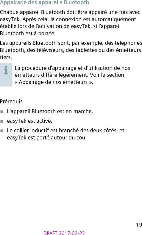 19DRAFT 2017-02-23Appairage des appareils BluetoothChaque appareil Bluetooth doit être appairé une fois avec easyTek. Après cela, la connexion est automatiquement établie lors de l&apos;activation de easyTek, si l&apos;appareil Bluetooth est à portée.Les appareils Bluetooth sont, par exemple, des téléphones Bluetooth, des téléviseurs, des tablettes ou des émetteurs tiers.La procédure d&apos;appairage et d&apos;utilisation de nos émetteurs diffère légèrement. Voir la section « Appairage de nos émetteurs ».Prérequis :■  L&apos;appareil Bluetooth est en marche.■  easyTek est activé.■  Le collier inductif est branché des deux côtés, et easyTek est porté autour du cou.