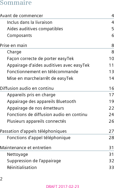 2DRAFT 2017-02-23SommaireAvant de commencer    4Inclus dans la livraison    4Aides auditives compatibles    5Composants    6Prise en main    8Charge    8Façon correcte de porter easyTek    10Appairage d&apos;aides auditives avec easyTek    11Fonctionnement en télécommande    13Mise en marche/arrêt de easyTek    14Diffusion audio en continu    16Appareils pris en charge    17Appairage des appareils Bluetooth    19Appairage de nos émetteurs    22Fonctions de diffusion audio en continu    24Plusieurs appareils connectés    26Passation d&apos;appels téléphoniques    27Fonctions d&apos;appel téléphonique    28Maintenance et entretien    31Nettoyage    31Suppression de l&apos;appairage    32Réinitialisation    33