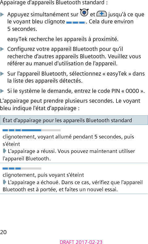 20DRAFT 2017-02-23Appairage d&apos;appareils Bluetooth standard :XAppuyez simultanément sur   et   jusqu&apos;à ce que le voyant bleu clignote  . Cela dure environ 5 secondes.easyTek recherche les appareils à proximité.XCongurez votre appareil Bluetooth pour qu&apos;il recherche d&apos;autres appareils Bluetooth. Veuillez vous référer au manuel d&apos;utilisation de l&apos;appareil.XSur l&apos;appareil Bluetooth, sélectionnez « easyTek » dans la liste des appareils détectés.XSi le système le demande, entrez le code PIN « 0000 ».L&apos;appairage peut prendre plusieurs secondes. Le voyant bleu indique l&apos;état d&apos;appairage :État d&apos;appairage pour les appareils Bluetooth standardclignotement, voyant allumé pendant 5 secondes, puis s&apos;éteint➧ L&apos;appairage a réussi. Vous pouvez maintenant utiliser l&apos;appareil Bluetooth.clignotement, puis voyant s&apos;éteint➧ L&apos;appairage a échoué. Dans ce cas, vériez que l&apos;appareil Bluetooth est à portée, et faites un nouvel essai.