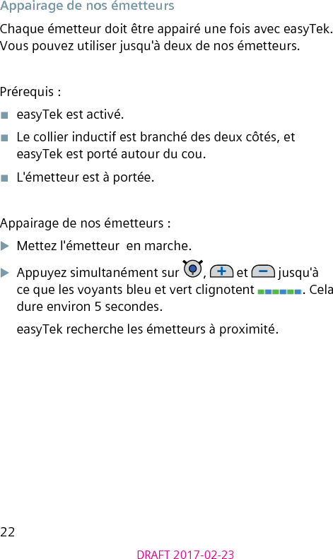 22DRAFT 2017-02-23Appairage de nos émetteursChaque émetteur doit être appairé une fois avec easyTek. Vous pouvez utiliser jusqu&apos;à deux de nos émetteurs.Prérequis :■  easyTek est activé.■  Le collier inductif est branché des deux côtés, et easyTek est porté autour du cou.■  L&apos;émetteur est à portée.Appairage de nos émetteurs :XMettez l&apos;émetteur  en marche.XAppuyez simultanément sur  ,   et   jusqu&apos;à ce que les voyants bleu et vert clignotent  . Cela dure environ 5 secondes.easyTek recherche les émetteurs à proximité.