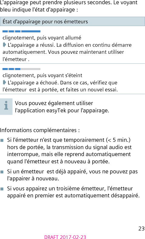 23DRAFT 2017-02-23L&apos;appairage peut prendre plusieurs secondes. Le voyant bleu indique l&apos;état d&apos;appairage :État d&apos;appairage pour nos émetteursclignotement, puis voyant allumé➧ L&apos;appairage a réussi. La diffusion en continu démarre automatiquement. Vous pouvez maintenant utiliser l&apos;émetteur .clignotement, puis voyant s&apos;éteint➧ L&apos;appairage a échoué. Dans ce cas, vériez que l&apos;émetteur  est à portée, et faites un nouvel essai.Vous pouvez également utiliser l&apos;application easyTek pour l&apos;appairage.Informations complémentaires :■  Si l&apos;émetteur n&apos;est que temporairement (&lt; 5 min.) hors de portée, la transmission du signal audio est interrompue, mais elle reprend automatiquement quand l&apos;émetteur est à nouveau à portée.■  Si un émetteur  est déjà appairé, vous ne pouvez pas l&apos;appairer à nouveau.■  Si vous appairez un troisième émetteur, l&apos;émetteur appairé en premier est automatiquement désappairé. 