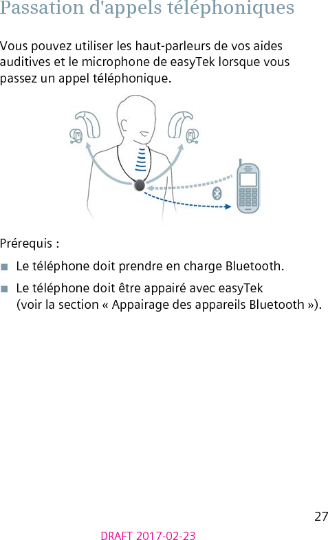 27DRAFT 2017-02-23 Passation d&apos;appels téléphoniquesVous pouvez utiliser les haut-parleurs de vos aides auditives et le microphone de easyTek lorsque vous passez un appel téléphonique.Prérequis :■  Le téléphone doit prendre en charge Bluetooth.■  Le téléphone doit être appairé avec easyTek (voir la section « Appairage des appareils Bluetooth »). 