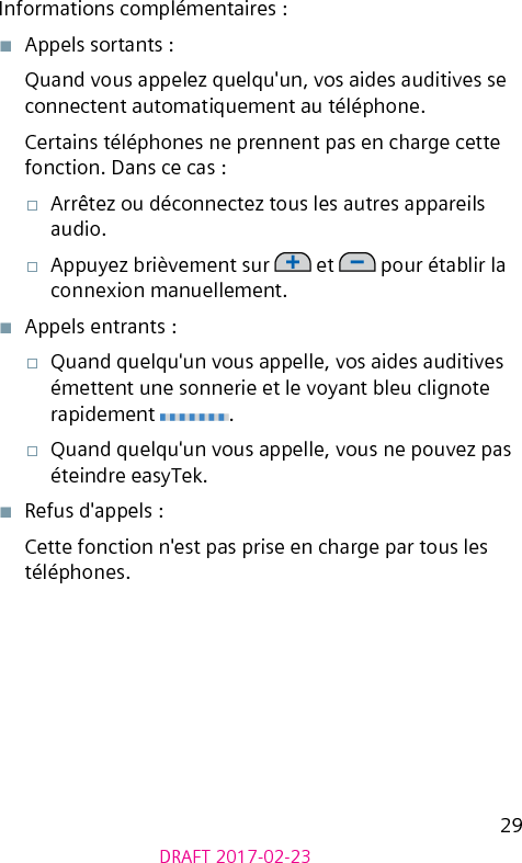 29DRAFT 2017-02-23Informations complémentaires :■  Appels sortants :Quand vous appelez quelqu&apos;un, vos aides auditives se connectent automatiquement au téléphone.Certains téléphones ne prennent pas en charge cette fonction. Dans ce cas : □  Arrêtez ou déconnectez tous les autres appareils audio.□  Appuyez brièvement sur   et   pour établir la connexion manuellement. ■  Appels entrants :□  Quand quelqu&apos;un vous appelle, vos aides auditives émettent une sonnerie et le voyant bleu clignote rapidement  .□  Quand quelqu&apos;un vous appelle, vous ne pouvez pas éteindre easyTek.■  Refus d&apos;appels :Cette fonction n&apos;est pas prise en charge par tous les téléphones.