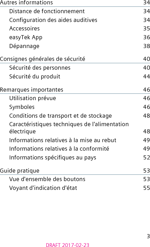 3DRAFT 2017-02-23Autres informations    34Distance de fonctionnement    34Conguration des aides auditives    34Accessoires    35easyTek App    36Dépannage    38Consignes générales de sécurité    40Sécurité des personnes    40Sécurité du produit    44Remarques importantes    46Utilisation prévue    46Symboles    46Conditions de transport et de stockage    48Caractéristiques techniques de l&apos;alimentation électrique    48Informations relatives à la mise au rebut    49Informations relatives à la conformité    49Informations spéciques au pays    52Guide pratique    53Vue d&apos;ensemble des boutons    53Voyant d&apos;indication d&apos;état    55