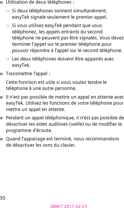 30DRAFT 2017-02-23■  Utilisation de deux téléphones :□  Si deux téléphones sonnent simultanément, easyTek signale seulement le premier appel.□  Si vous utilisez easyTek pendant que vous téléphonez, les appels entrants du second téléphone ne peuvent pas être signalés. Vous devez terminer l&apos;appel sur le premier téléphone pour pouvoir répondre à l&apos;appel sur le second téléphone.□  Les deux téléphones doivent être appairés avec easyTek.■  Transmettre l&apos;appel :Cette fonction est utile si vous voulez tendre le téléphone à une autre personne.■  Il n&apos;est pas possible de mettre un appel en attente avec easyTek. Utilisez les fonctions de votre téléphone pour mettre un appel en attente.■  Pendant un appel téléphonique, il n&apos;est pas possible de désactiver les aides auditives (veille) ou de modier le programme d&apos;écoute.■  Quand l&apos;appairage est terminé, nous recommandons de désactiver les sons du clavier.