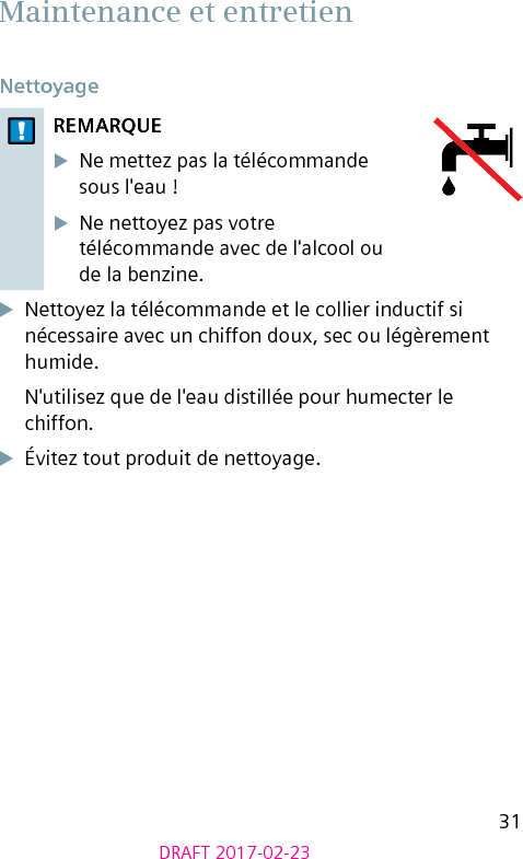 31DRAFT 2017-02-23 Maintenance et entretien Nettoyage REMARQUEXNe mettez pas la télécommande sous l&apos;eau ! XNe nettoyez pas votre télécommande avec de l&apos;alcool ou de la benzine.XNettoyez la télécommande et le collier inductif si nécessaire avec un chiffon doux, sec ou légèrement humide.N&apos;utilisez que de l&apos;eau distillée pour humecter le chiffon.XÉvitez tout produit de nettoyage.