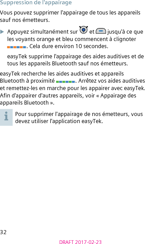 32DRAFT 2017-02-23Suppression de l&apos;appairageVous pouvez supprimer l&apos;appairage de tous les appareils sauf nos émetteurs.XAppuyez simultanément sur   et   jusqu&apos;à ce que les voyants orange et bleu commencent à clignoter . Cela dure environ 10 secondes.easyTek supprime l&apos;appairage des aides auditives et de tous les appareils Bluetooth sauf nos émetteurs.easyTek recherche les aides auditives et appareils Bluetooth à proximité  . Arrêtez vos aides auditives et remettez-les en marche pour les appairer avec easyTek. An d&apos;appairer d&apos;autres appareils, voir « Appairage des appareils Bluetooth ». Pour supprimer l&apos;appairage de nos émetteurs, vous devez utiliser l&apos;application easyTek.