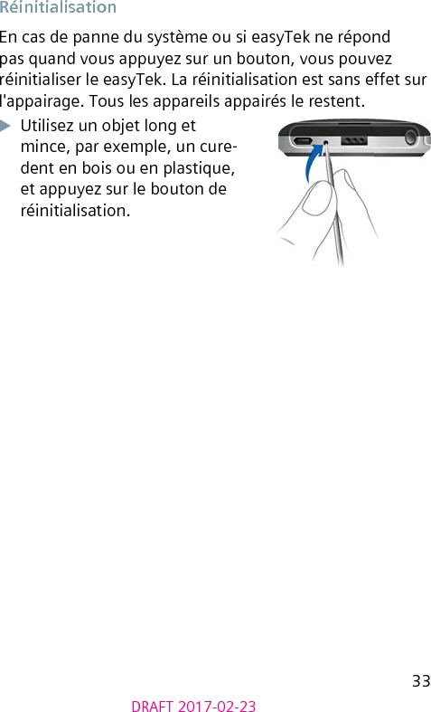 33DRAFT 2017-02-23 RéinitialisationEn cas de panne du système ou si easyTek ne répond pas quand vous appuyez sur un bouton, vous pouvez réinitialiser le easyTek. La réinitialisation est sans effet sur l&apos;appairage. Tous les appareils appairés le restent.XUtilisez un objet long et mince, par exemple, un cure-dent en bois ou en plastique, et appuyez sur le bouton de réinitialisation.