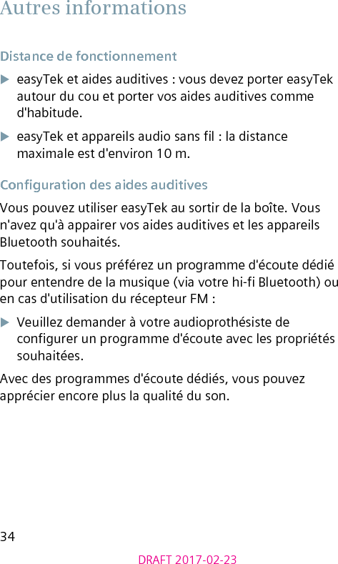 34DRAFT 2017-02-23Autres informationsDistance de fonctionnementXeasyTek et aides auditives : vous devez porter easyTek autour du cou et porter vos aides auditives comme d&apos;habitude. XeasyTek et appareils audio sans l : la distance maximale est d&apos;environ 10 m.Conguration des aides auditivesVous pouvez utiliser easyTek au sortir de la boîte. Vous n&apos;avez qu&apos;à appairer vos aides auditives et les appareils Bluetooth souhaités.Toutefois, si vous préférez un programme d&apos;écoute dédié pour entendre de la musique (via votre hi- Bluetooth) ou en cas d&apos;utilisation du récepteur FM :XVeuillez demander à votre audioprothésiste de congurer un programme d&apos;écoute avec les propriétés souhaitées.Avec des programmes d&apos;écoute dédiés, vous pouvez apprécier encore plus la qualité du son.