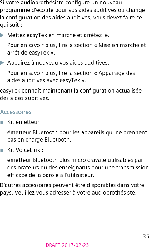 35DRAFT 2017-02-23Si votre audioprothésiste congure un nouveau programme d&apos;écoute pour vos aides auditives ou change la conguration des aides auditives, vous devez faire ce qui suit :XMettez easyTek en marche et arrêtez-le.Pour en savoir plus, lire la section « Mise en marche et arrêt de easyTek ».XAppairez à nouveau vos aides auditives.Pour en savoir plus, lire la section « Appairage des aides auditives avec easyTek ».easyTek connaît maintenant la conguration actualisée des aides auditives.Accessoires■  Kit émetteur :émetteur Bluetooth pour les appareils qui ne prennent pas en charge Bluetooth.■  Kit VoiceLink :émetteur Bluetooth plus micro cravate utilisables par des orateurs ou des enseignants pour une transmission efcace de la parole à l&apos;utilisateur.D&apos;autres accessoires peuvent être disponibles dans votre pays. Veuillez vous adresser à votre audioprothésiste.