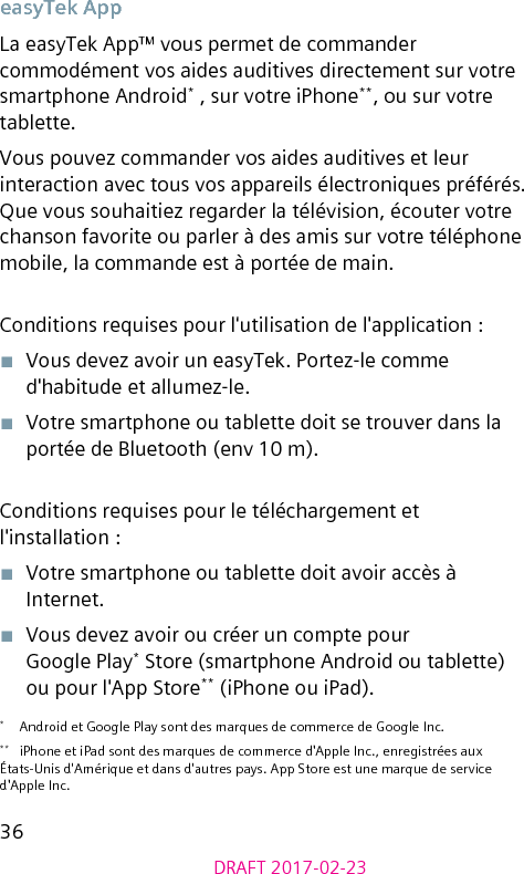 36DRAFT 2017-02-23easyTek AppLa easyTek App™ vous permet de commander commodément vos aides auditives directement sur votre smartphone Android* , sur votre iPhone**, ou sur votre tablette.Vous pouvez commander vos aides auditives et leur interaction avec tous vos appareils électroniques préférés. Que vous souhaitiez regarder la télévision, écouter votre chanson favorite ou parler à des amis sur votre téléphone mobile, la commande est à portée de main.Conditions requises pour l&apos;utilisation de l&apos;application :■  Vous devez avoir un easyTek. Portez-le comme d&apos;habitude et allumez-le.■  Votre smartphone ou tablette doit se trouver dans la portée de Bluetooth (env 10 m).Conditions requises pour le téléchargement et l&apos;installation :■  Votre smartphone ou tablette doit avoir accès à Internet.■  Vous devez avoir ou créer un compte pour Google Play* Store (smartphone Android ou tablette) ou pour l&apos;App Store** (iPhone ou iPad).*  Android et Google Play sont des marques de commerce de Google Inc.**  iPhone et iPad sont des marques de commerce d&apos;Apple Inc., enregistrées aux États-Unis d&apos;Amérique et dans d&apos;autres pays. App Store est une marque de service d&apos;Apple Inc.