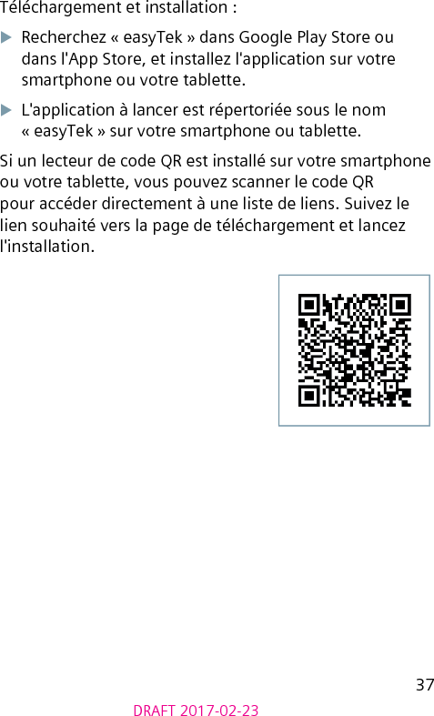 37DRAFT 2017-02-23Téléchargement et installation :XRecherchez « easyTek » dans Google Play Store ou dans l&apos;App Store, et installez l&apos;application sur votre smartphone ou votre tablette.XL&apos;application à lancer est répertoriée sous le nom « easyTek » sur votre smartphone ou tablette.Si un lecteur de code QR est installé sur votre smartphone ou votre tablette, vous pouvez scanner le code QR pour accéder directement à une liste de liens. Suivez le lien souhaité vers la page de téléchargement et lancez l&apos;installation. 