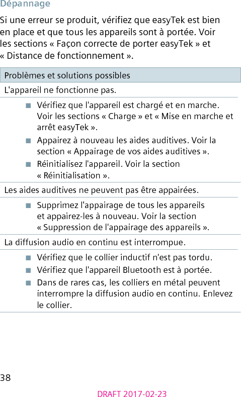 38DRAFT 2017-02-23DépannageSi une erreur se produit, vériez que easyTek est bien en place et que tous les appareils sont à portée. Voir les sections « Façon correcte de porter easyTek » et « Distance de fonctionnement ».Problèmes et solutions possiblesL&apos;appareil ne fonctionne pas.■  Vériez que l&apos;appareil est chargé et en marche. Voir les sections « Charge » et « Mise en marche et arrêt easyTek ».■  Appairez à nouveau les aides auditives. Voir la section « Appairage de vos aides auditives ».■  Réinitialisez l&apos;appareil. Voir la section « Réinitialisation ».Les aides auditives ne peuvent pas être appairées.■  Supprimez l&apos;appairage de tous les appareils et appairez-les à nouveau. Voir la section « Suppression de l&apos;appairage des appareils ».La diffusion audio en continu est interrompue.■  Vériez que le collier inductif n&apos;est pas tordu.■  Vériez que l&apos;appareil Bluetooth est à portée.■  Dans de rares cas, les colliers en métal peuvent interrompre la diffusion audio en continu. Enlevez le collier.