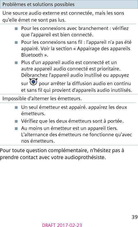 39DRAFT 2017-02-23Problèmes et solutions possiblesUne source audio externe est connectée, mais les sons qu&apos;elle émet ne sont pas lus.■  Pour les connexions avec branchement : vériez que l&apos;appareil est bien connecté.■  Pour les connexions sans l : l&apos;appareil n&apos;a pas été appairé. Voir la section « Appairage des appareils Bluetooth ».■  Plus d&apos;un appareil audio est connecté et un autre appareil audio connecté est prioritaire. Débranchez l&apos;appareil audio inutilisé ou appuyez sur   pour arrêter la diffusion audio en continu et sans l qui provient d&apos;appareils audio inutilisés.Impossible d&apos;alterner les émetteurs.■  Un seul émetteur est appairé. appairez les deux émetteurs.■  Vériez que les deux émetteurs sont à portée.■  Au moins un émetteur est un appareil tiers. L&apos;alternance des émetteurs ne fonctionne qu&apos;avec nos émetteurs.Pour toute question complémentaire, n&apos;hésitez pas à prendre contact avec votre audioprothésiste.