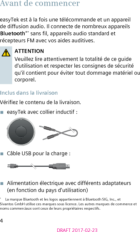 4DRAFT 2017-02-23Avant de commencereasyTek est à la fois une télécommande et un appareil de diffusion audio. Il connecte de nombreux appareils Bluetooth®* sans l, appareils audio standard et récepteurs FM avec vos aides auditives. ATTENTIONVeuillez lire attentivement la totalité de ce guide d&apos;utilisation et respecter les consignes de sécurité qu&apos;il contient pour éviter tout dommage matériel ou corporel. Inclus dans la livraisonVériez le contenu de la livraison.■  easyTek avec collier inductif :■  Câble USB pour la charge :■  Alimentation électrique avec différents adaptateurs  (en fonction du pays d&apos;utilisation)*  La marque Bluetooth et les logos appartiennent à Bluetooth SIG, Inc., et Sivantos GmbH utilise ces marques sous licence. Les autres marques de commerce et noms commerciaux sont ceux de leurs propriétaires respectifs.