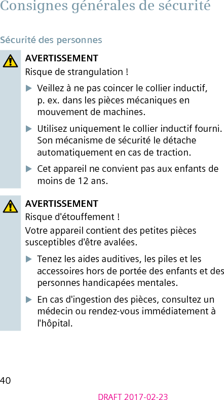 40DRAFT 2017-02-23Consignes générales de sécuritéSécurité des personnesAVERTISSEMENTRisque de strangulation !XVeillez à ne pas coincer le collier inductif, p. ex. dans les pièces mécaniques en mouvement de machines.XUtilisez uniquement le collier inductif fourni. Son mécanisme de sécurité le détache automatiquement en cas de traction.XCet appareil ne convient pas aux enfants de moins de 12 ans.AVERTISSEMENTRisque d&apos;étouffement !Votre appareil contient des petites pièces susceptibles d&apos;être avalées.XTenez les aides auditives, les piles et les accessoires hors de portée des enfants et des personnes handicapées mentales.XEn cas d&apos;ingestion des pièces, consultez un médecin ou rendez-vous immédiatement à l&apos;hôpital.