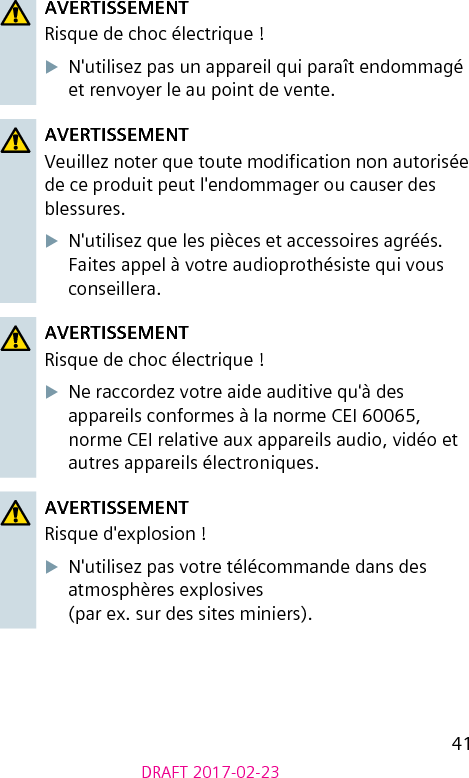 41DRAFT 2017-02-23AVERTISSEMENTRisque de choc électrique !XN&apos;utilisez pas un appareil qui paraît endommagé et renvoyer le au point de vente.AVERTISSEMENTVeuillez noter que toute modication non autorisée de ce produit peut l&apos;endommager ou causer des blessures.XN&apos;utilisez que les pièces et accessoires agréés. Faites appel à votre audioprothésiste qui vous conseillera.AVERTISSEMENTRisque de choc électrique !XNe raccordez votre aide auditive qu&apos;à des appareils conformes à la norme CEI 60065, norme CEI relative aux appareils audio, vidéo et autres appareils électroniques.AVERTISSEMENTRisque d&apos;explosion !XN&apos;utilisez pas votre télécommande dans des atmosphères explosives  (par ex. sur des sites miniers).