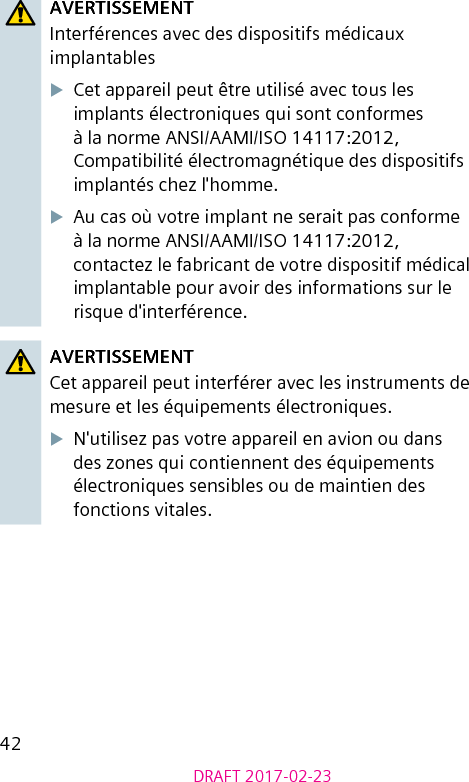 42DRAFT 2017-02-23AVERTISSEMENTInterférences avec des dispositifs médicaux implantablesXCet appareil peut être utilisé avec tous les implants électroniques qui sont conformes à la norme ANSI/AAMI/ISO 14117:2012, Compatibilité électromagnétique des dispositifs implantés chez l&apos;homme.XAu cas où votre implant ne serait pas conforme à la norme ANSI/AAMI/ISO 14117:2012, contactez le fabricant de votre dispositif médical implantable pour avoir des informations sur le risque d&apos;interférence.AVERTISSEMENTCet appareil peut interférer avec les instruments de mesure et les équipements électroniques.XN&apos;utilisez pas votre appareil en avion ou dans des zones qui contiennent des équipements électroniques sensibles ou de maintien des fonctions vitales.