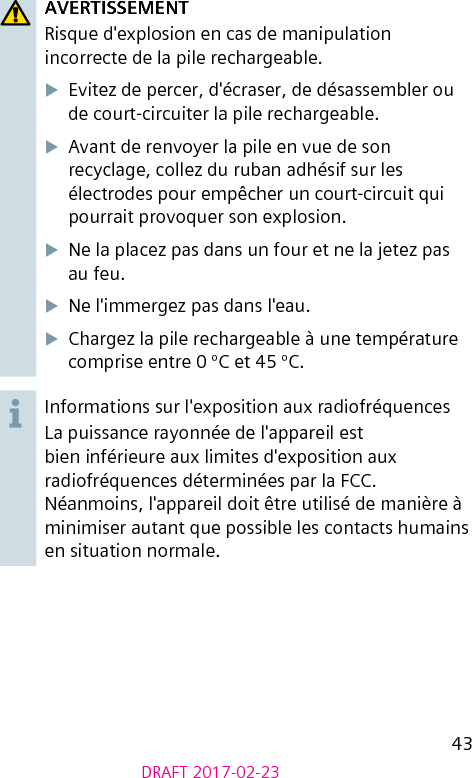 43DRAFT 2017-02-23AVERTISSEMENTRisque d&apos;explosion en cas de manipulation incorrecte de la pile rechargeable.XEvitez de percer, d&apos;écraser, de désassembler ou de court-circuiter la pile rechargeable.XAvant de renvoyer la pile en vue de son recyclage, collez du ruban adhésif sur les électrodes pour empêcher un court-circuit qui pourrait provoquer son explosion.XNe la placez pas dans un four et ne la jetez pas au feu.XNe l&apos;immergez pas dans l&apos;eau.XChargez la pile rechargeable à une température comprise entre 0 ºC et 45 ºC.Informations sur l&apos;exposition aux radiofréquencesLa puissance rayonnée de l&apos;appareil est bien inférieure aux limites d&apos;exposition aux radiofréquences déterminées par la FCC. Néanmoins, l&apos;appareil doit être utilisé de manière à minimiser autant que possible les contacts humains en situation normale.