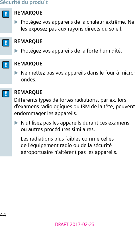 44DRAFT 2017-02-23Sécurité du produitREMARQUEXProtégez vos appareils de la chaleur extrême. Ne les exposez pas aux rayons directs du soleil.REMARQUEXProtégez vos appareils de la forte humidité.REMARQUEXNe mettez pas vos appareils dans le four à micro-ondes.REMARQUEDifférents types de fortes radiations, par ex. lors d&apos;examens radiologiques ou IRM de la tête, peuvent endommager les appareils.XN&apos;utilisez pas les appareils durant ces examens ou autres procédures similaires.Les radiations plus faibles comme celles de l&apos;équipement radio ou de la sécurité aéroportuaire n&apos;altèrent pas les appareils.