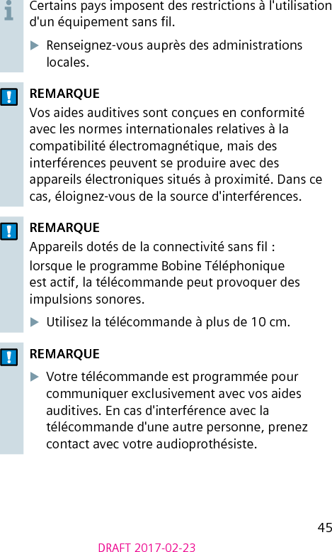 45DRAFT 2017-02-23Certains pays imposent des restrictions à l&apos;utilisation d&apos;un équipement sans l.XRenseignez-vous auprès des administrations locales.REMARQUEVos aides auditives sont conçues en conformité avec les normes internationales relatives à la compatibilité électromagnétique, mais des interférences peuvent se produire avec des appareils électroniques situés à proximité. Dans ce cas, éloignez-vous de la source d&apos;interférences.REMARQUEAppareils dotés de la connectivité sans l :lorsque le programme Bobine Téléphonique est actif, la télécommande peut provoquer des impulsions sonores.XUtilisez la télécommande à plus de 10 cm.REMARQUEXVotre télécommande est programmée pour communiquer exclusivement avec vos aides auditives. En cas d&apos;interférence avec la télécommande d&apos;une autre personne, prenez contact avec votre audioprothésiste.