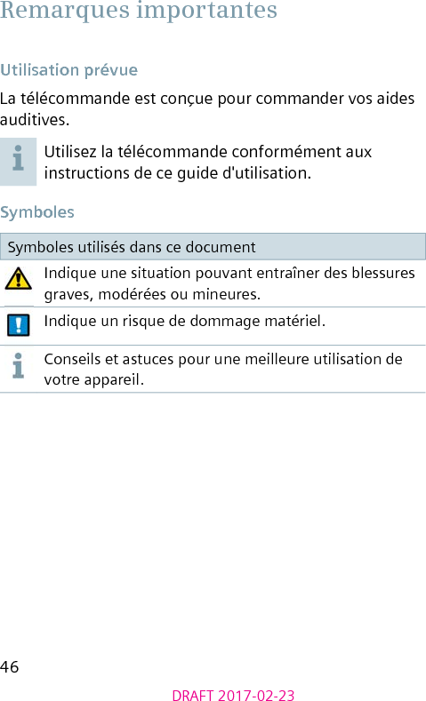 46DRAFT 2017-02-23 Remarques importantes Utilisation prévueLa télécommande est conçue pour commander vos aides auditives.Utilisez la télécommande conformément aux instructions de ce guide d&apos;utilisation. SymbolesSymboles utilisés dans ce documentIndique une situation pouvant entraîner des blessures graves, modérées ou mineures.Indique un risque de dommage matériel.Conseils et astuces pour une meilleure utilisation de votre appareil.