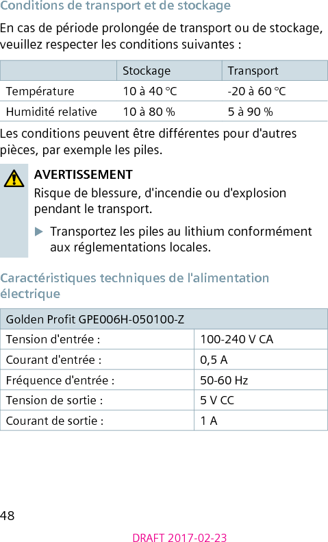 48DRAFT 2017-02-23Conditions de transport et de stockageEn cas de période prolongée de transport ou de stockage, veuillez respecter les conditions suivantes :Stockage TransportTempérature 10 à 40 °C -20 à 60 °CHumidité relative 10 à 80 % 5 à 90 %Les conditions peuvent être différentes pour d&apos;autres pièces, par exemple les piles.AVERTISSEMENTRisque de blessure, d&apos;incendie ou d&apos;explosion pendant le transport.XTransportez les piles au lithium conformément aux réglementations locales.Caractéristiques techniques de l&apos;alimentation électriqueGolden Prot GPE006H-050100-Z Tension d&apos;entrée : 100-240 V CACourant d&apos;entrée : 0,5 AFréquence d&apos;entrée : 50-60 HzTension de sortie : 5 V CCCourant de sortie : 1 A