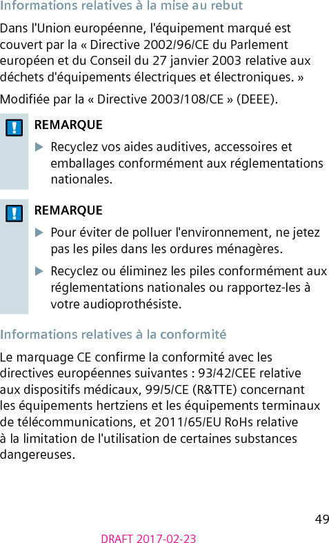 49DRAFT 2017-02-23Informations relatives à la mise au rebutDans l&apos;Union européenne, l&apos;équipement marqué est couvert par la « Directive 2002/96/CE du Parlement européen et du Conseil du 27 janvier 2003 relative aux déchets d&apos;équipements électriques et électroniques. »Modiée par la « Directive 2003/108/CE » (DEEE).REMARQUEXRecyclez vos aides auditives, accessoires et emballages conformément aux réglementations nationales.REMARQUEXPour éviter de polluer l&apos;environnement, ne jetez pas les piles dans les ordures ménagères.XRecyclez ou éliminez les piles conformément aux réglementations nationales ou rapportez-les à votre audioprothésiste.Informations relatives à la conformitéLe marquage CE conrme la conformité avec les directives européennes suivantes : 93/42/CEE relative aux dispositifs médicaux, 99/5/CE (R&amp;TTE) concernant les équipements hertziens et les équipements terminaux de télécommunications, et 2011/65/EU RoHs relative à la limitation de l&apos;utilisation de certaines substances dangereuses.