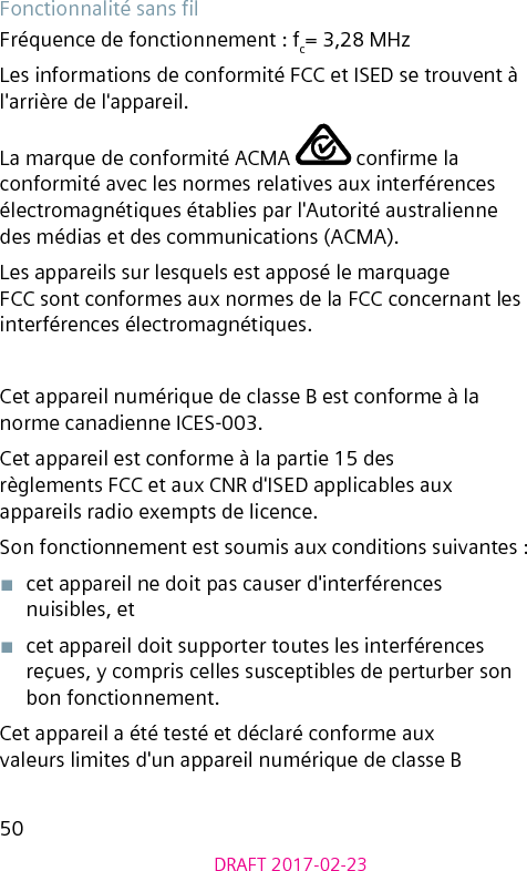 50DRAFT 2017-02-23Fonctionnalité sans lFréquence de fonctionnement : fc= 3,28 MHzLes informations de conformité FCC et ISED se trouvent à l&apos;arrière de l&apos;appareil.La marque de conformité ACMA   conrme la conformité avec les normes relatives aux interférences électromagnétiques établies par l&apos;Autorité australienne des médias et des communications (ACMA).Les appareils sur lesquels est apposé le marquage FCC sont conformes aux normes de la FCC concernant les interférences électromagnétiques.Cet appareil numérique de classe B est conforme à la norme canadienne ICES-003.Cet appareil est conforme à la partie 15 des règlements FCC et aux CNR d&apos;ISED applicables aux appareils radio exempts de licence.Son fonctionnement est soumis aux conditions suivantes :■  cet appareil ne doit pas causer d&apos;interférences nuisibles, et■  cet appareil doit supporter toutes les interférences reçues, y compris celles susceptibles de perturber son bon fonctionnement.Cet appareil a été testé et déclaré conforme aux valeurs limites d&apos;un appareil numérique de classe B 