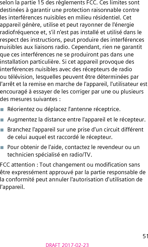 51DRAFT 2017-02-23selon la partie 15 des règlements FCC. Ces limites sont destinées à garantir une protection raisonnable contre les interférences nuisibles en milieu résidentiel. Cet appareil génère, utilise et peut rayonner de l&apos;énergie radiofréquence et, s&apos;il n&apos;est pas installé et utilisé dans le respect des instructions, peut produire des interférences nuisibles aux liaisons radio. Cependant, rien ne garantit que ces interférences ne se produiront pas dans une installation particulière. Si cet appareil provoque des interférences nuisibles avec des récepteurs de radio ou télévision, lesquelles peuvent être déterminées par l&apos;arrêt et la remise en marche de l&apos;appareil, l&apos;utilisateur est encouragé à essayer de les corriger par une ou plusieurs des mesures suivantes :■  Réorientez ou déplacez l&apos;antenne réceptrice.■  Augmentez la distance entre l&apos;appareil et le récepteur.■  Branchez l&apos;appareil sur une prise d&apos;un circuit différent de celui auquel est raccordé le récepteur.■  Pour obtenir de l&apos;aide, contactez le revendeur ou un technicien spécialisé en radio/TV.FCC attention : Tout changement ou modication sans être expressément approuvé par la partie responsable de la conformité peut annuler l&apos;autorisation d&apos;utilisation de l&apos;appareil.