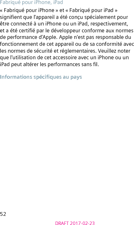 52DRAFT 2017-02-23Fabriqué pour iPhone, iPad« Fabriqué pour iPhone » et « Fabriqué pour iPad » signient que l&apos;appareil a été conçu spécialement pour être connecté à un iPhone ou un iPad, respectivement, et a été certié par le développeur conforme aux normes de performance d’Apple. Apple n&apos;est pas responsable du fonctionnement de cet appareil ou de sa conformité avec les normes de sécurité et réglementaires. Veuillez noter que l&apos;utilisation de cet accessoire avec un iPhone ou un iPad peut altérer les performances sans l.Informations spéciques au pays