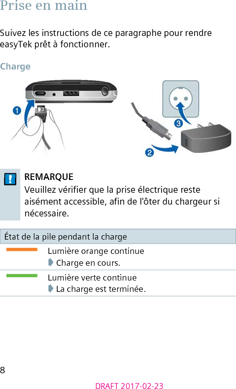 8DRAFT 2017-02-23 Prise en mainSuivez les instructions de ce paragraphe pour rendre easyTek prêt à fonctionner. ChargeREMARQUEVeuillez vérier que la prise électrique reste aisément accessible, an de l&apos;ôter du chargeur si nécessaire.État de la pile pendant la chargeLumière orange continue➧ Charge en cours.Lumière verte continue➧ La charge est terminée.