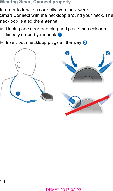 10DRAFT 2017-02-23Wearing Smart Connect properlyIn order to function correctly, you mu wear Smart Connect with the neckloop around your neck. The neckloop is also the antenna. XUnplug one neckloop plug and place the neckloop loosely around your neck ➊.XInsert both neckloop plugs all the way ➋.૝૝ 