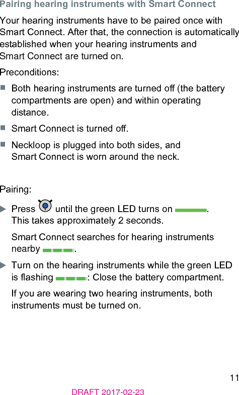 11DRAFT 2017-02-23Pairing hearing inruments with Smart ConnectYour hearing inruments have to be paired once with Smart Connect. After that, the connection is automatically eablished when your hearing inruments and Smart Connect are turned on.Preconditions:■  Both hearing inruments are turned o (the battery compartments are open) and within operating diance.■  Smart Connect is turned o.■  Neckloop is plugged into both sides, and Smart Connect is worn around the neck.Pairing:XPress   until the green LED turns on  . This takes approximately 2 seconds.Smart Connect searches for hearing inruments nearby  .XTurn on the hearing inruments while the green LED is ashing  : Close the battery compartment.If you are wearing two hearing inruments, both inruments mu be turned on.