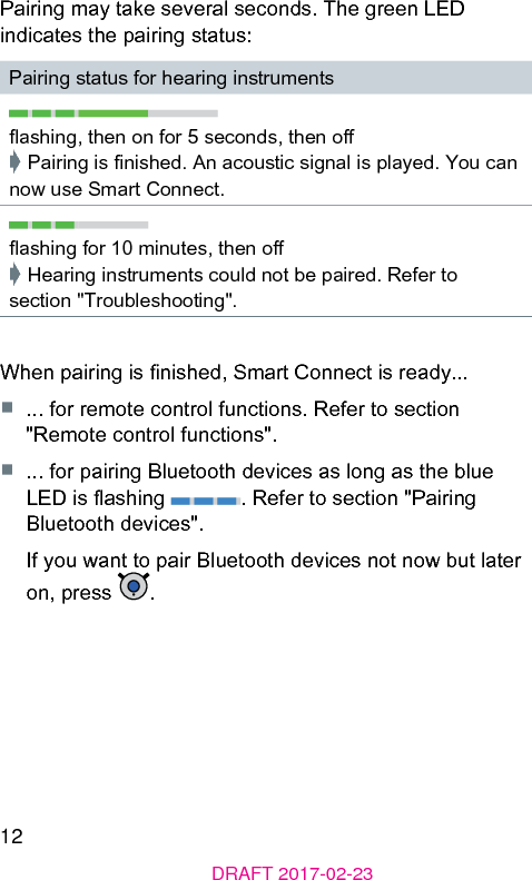 12DRAFT 2017-02-23Pairing may take several seconds. The green LED indicates the pairing atus:Pairing atus for hearing inrumentsashing, then on for 5 seconds, then o➧ Pairing is nished. An acouic signal is played. You can now use Smart Connect.ashing for 10 minutes, then o➧ Hearing inruments could not be paired. Refer to section &quot;Troubleshooting&quot;.When pairing is nished, Smart Connect is ready...■  ... for remote control functions. Refer to section &quot;Remote control functions&quot;.■  ... for pairing Bluetooth devices as long as the blue LED is ashing  . Refer to section &quot;Pairing Bluetooth devices&quot;.If you want to pair Bluetooth devices not now but later on, press  .