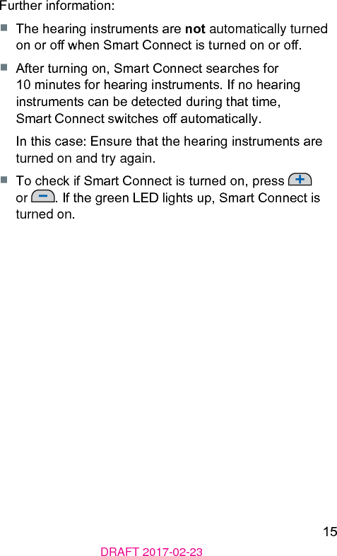 15DRAFT 2017-02-23Further information:■  The hearing inruments are not automatically turned on or o when Smart Connect is turned on or o.■  After turning on, Smart Connect searches for 10 minutes for hearing inruments. If no hearing inruments can be detected during that time, Smart Connect switches o automatically.In this case: Ensure that the hearing inruments are turned on and try again.■  To check if Smart Connect is turned on, press   or  . If the green LED lights up, Smart Connect is turned on.