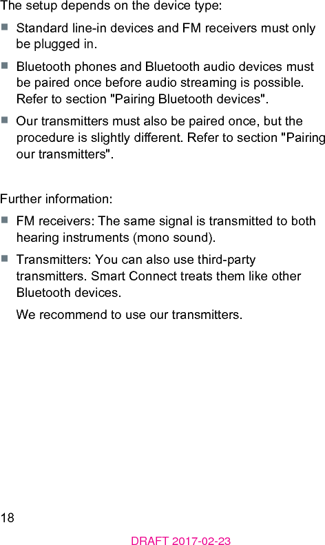 18DRAFT 2017-02-23The setup depends on the device type:■  Standard line-in devices and FM receivers mu only be plugged in.■  Bluetooth phones and Bluetooth audio devices mu be paired once before audio reaming is possible. Refer to section &quot;Pairing Bluetooth devices&quot;.■  Our transmitters mu also be paired once, but the procedure is slightly dierent. Refer to section &quot;Pairing our transmitters&quot;.Further information:■  FM receivers: The same signal is transmitted to both hearing inruments (mono sound).■  Transmitters: You can also use third-party transmitters. Smart Connect treats them like other Bluetooth devices. We recommend to use our transmitters.