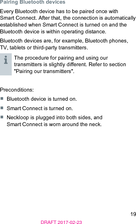 19DRAFT 2017-02-23Pairing Bluetooth devicesEvery Bluetooth device has to be paired once with Smart Connect. After that, the connection is automatically eablished when Smart Connect is turned on and the Bluetooth device is within operating diance.Bluetooth devices are, for example, Bluetooth phones, TV, tablets or third-party transmitters.The procedure for pairing and using our transmitters is slightly dierent. Refer to section &quot;Pairing our transmitters&quot;.Preconditions:■  Bluetooth device is turned on.■  Smart Connect is turned on.■  Neckloop is plugged into both sides, and Smart Connect is worn around the neck.