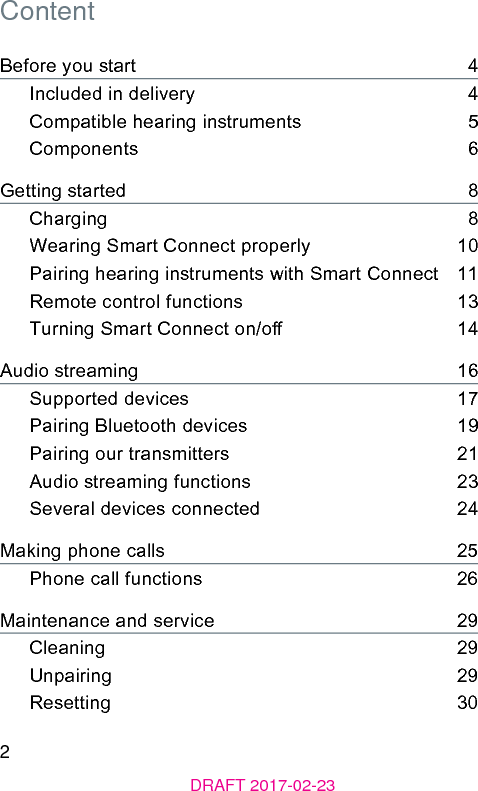 2DRAFT 2017-02-23ContentBefore you art    4Included in delivery    4Compatible hearing inruments    5Components    6Getting arted    8Charging    8Wearing Smart Connect properly    10Pairing hearing inruments with Smart Connect   11Remote control functions    13Turning Smart Connect on/o    14Audio reaming    16Supported devices    17Pairing Bluetooth devices    19Pairing our transmitters    21Audio reaming functions    23Several devices connected    24Making phone calls    25Phone call functions    26Maintenance and service    29Cleaning    29Unpairing    29Resetting    30