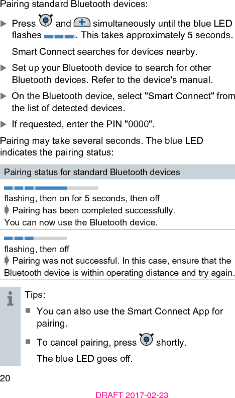 20DRAFT 2017-02-23Pairing andard Bluetooth devices:XPress   and   simultaneously until the blue LED ashes  . This takes approximately 5 seconds.Smart Connect searches for devices nearby.XSet up your Bluetooth device to search for other Bluetooth devices. Refer to the device&apos;s manual.XOn the Bluetooth device, select &quot;Smart Connect&quot; from the li of detected devices.XIf requeed, enter the PIN &quot;0000&quot;.Pairing may take several seconds. The blue LED indicates the pairing atus:Pairing atus for andard Bluetooth devicesashing, then on for 5 seconds, then o➧ Pairing has been completed successfully.  You can now use the Bluetooth device.ashing, then o➧ Pairing was not successful. In this case, ensure that the Bluetooth device is within operating diance and try again.Tips:■  You can also use the Smart Connect App for pairing.■  To cancel pairing, press   shortly. The blue LED goes o.