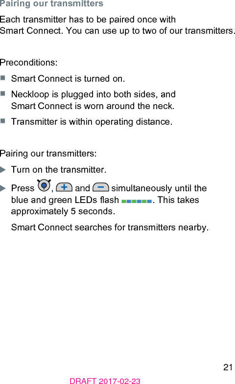 21DRAFT 2017-02-23Pairing our transmittersEach transmitter has to be paired once with Smart Connect. You can use up to two of our transmitters.Preconditions:■  Smart Connect is turned on.■  Neckloop is plugged into both sides, and Smart Connect is worn around the neck.■  Transmitter is within operating diance.Pairing our transmitters:XTurn on the transmitter.XPress  ,   and   simultaneously until the blue and green LEDs ash  . This takes approximately 5 seconds.Smart Connect searches for transmitters nearby.