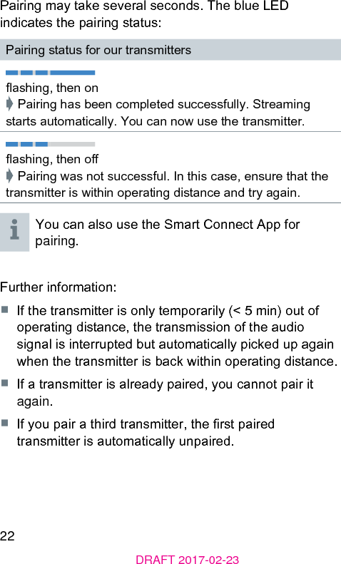 22DRAFT 2017-02-23Pairing may take several seconds. The blue LED indicates the pairing atus:Pairing atus for our transmittersashing, then on➧ Pairing has been completed successfully. Streaming arts automatically. You can now use the transmitter.ashing, then o➧ Pairing was not successful. In this case, ensure that the transmitter is within operating diance and try again.You can also use the Smart Connect App for pairing.Further information:■  If the transmitter is only temporarily (&lt; 5 min) out of operating diance, the transmission of the audio signal is interrupted but automatically picked up again when the transmitter is back within operating diance.■  If a transmitter is already paired, you cannot pair it again.■  If you pair a third transmitter, the r paired transmitter is automatically unpaired. 