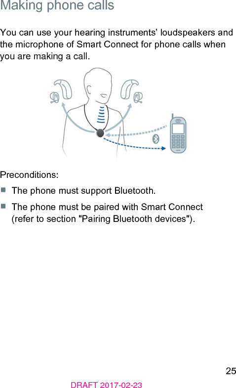 25DRAFT 2017-02-23 Making phone callsYou can use your hearing inruments’ loudspeakers and the microphone of Smart Connect for phone calls when you are making a call.Preconditions:■  The phone mu support Bluetooth.■  The phone mu be paired with Smart Connect (refer to section &quot;Pairing Bluetooth devices&quot;). 